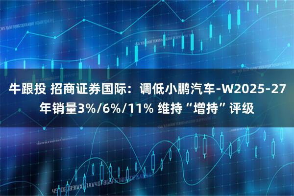 牛跟投 招商证券国际：调低小鹏汽车-W2025-27年销量3%/6%/11% 维持“增持”评级