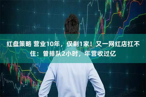 红盘策略 营业10年，仅剩1家！又一网红店扛不住：曾排队2小时，年营收过亿