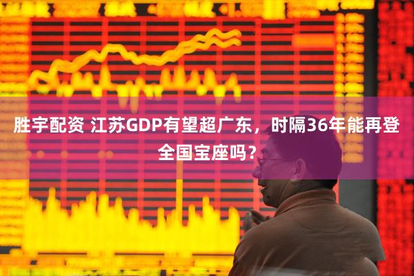 胜宇配资 江苏GDP有望超广东,时隔36年能再登全国宝座吗?