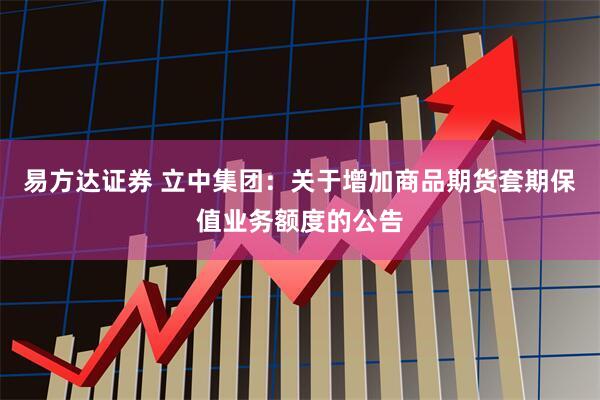 易方达证券 立中集团：关于增加商品期货套期保值业务额度的公告