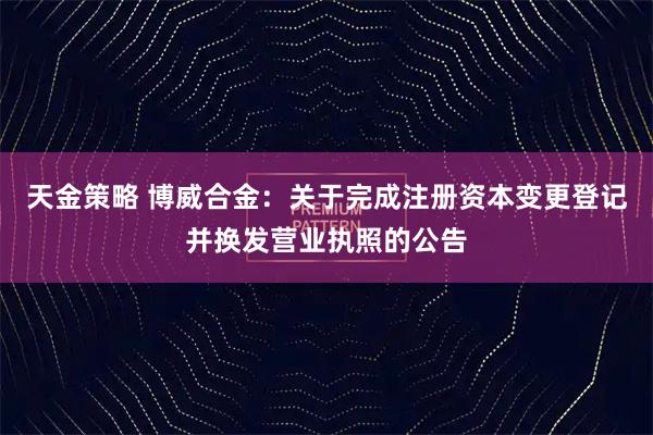 天金策略 博威合金：关于完成注册资本变更登记并换发营业执照的公告