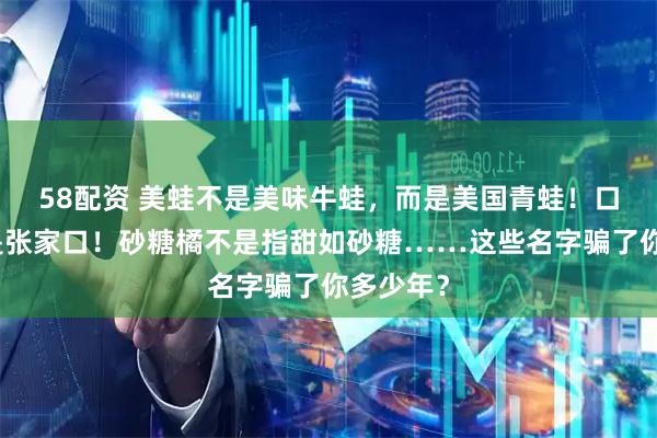 58配资 美蛙不是美味牛蛙,而是美国青蛙!口蘑的口是张家口!砂糖橘不是指甜如砂糖……这些名字骗了你多少年?