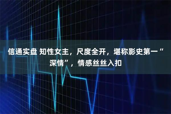 信通实盘 知性女主，尺度全开，堪称影史第一“深情”，情感丝丝入扣