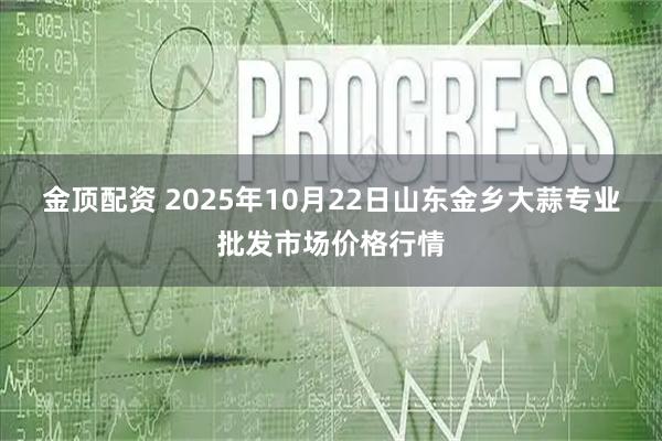 金顶配资 2025年10月22日山东金乡大蒜专业批发市场价格行情