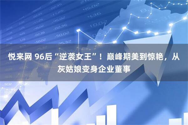 悦来网 96后“逆袭女王”！巅峰期美到惊艳，从灰姑娘变身企业董事