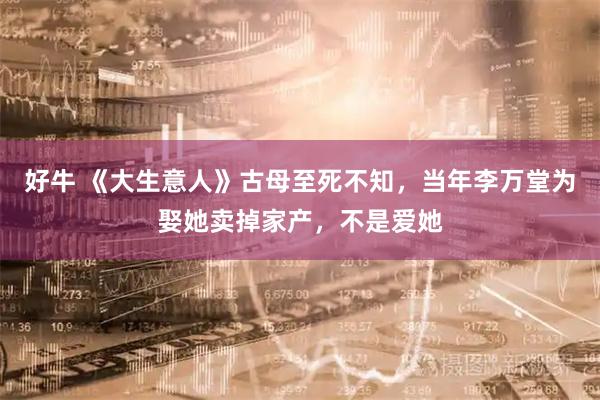 好牛 《大生意人》古母至死不知，当年李万堂为娶她卖掉家产，不是爱她