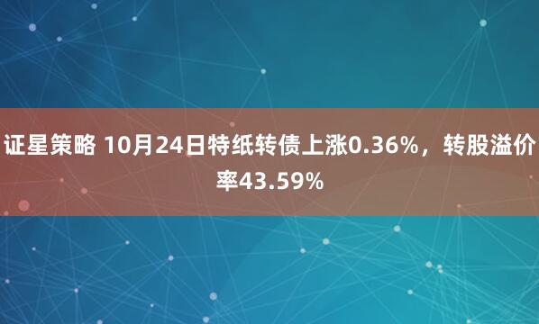 证星策略 10月24日特纸转债上涨0.36%，转股溢价率43.59%