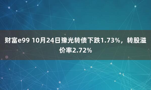 财富e99 10月24日豫光转债下跌1.73%，转股溢价率2.72%