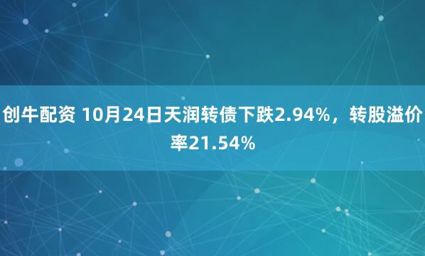 创牛配资 10月24日天润转债下跌2.94%，转股溢价率21.54%