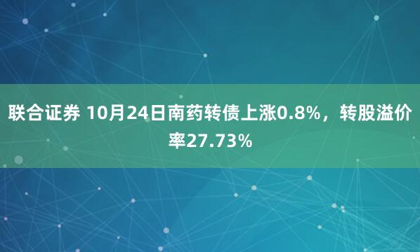 联合证券 10月24日南药转债上涨0.8%，转股溢价率27.73%