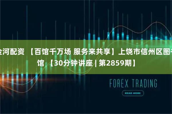 金河配资 【百馆千万场 服务来共享】上饶市信州区图书馆 【30分钟讲座 | 第2859期】