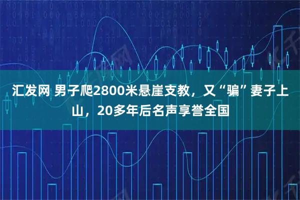 汇发网 男子爬2800米悬崖支教，又“骗”妻子上山，20多年后名声享誉全国
