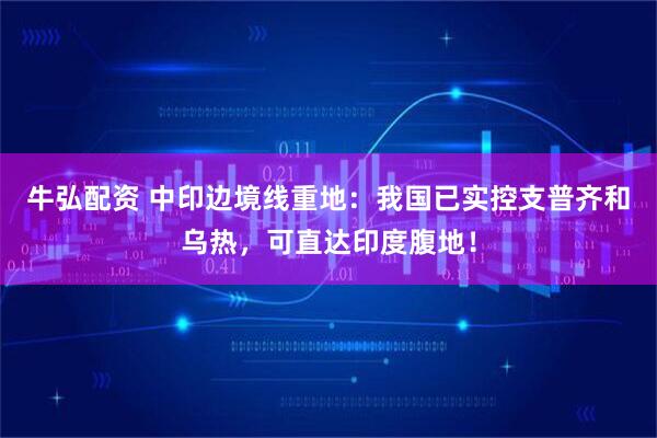 牛弘配资 中印边境线重地：我国已实控支普齐和乌热，可直达印度腹地！