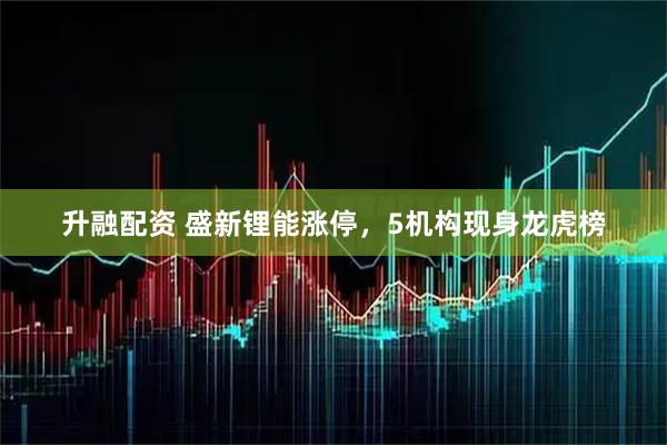 升融配资 盛新锂能涨停，5机构现身龙虎榜