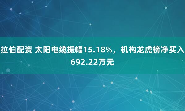 拉伯配资 太阳电缆振幅15.18%，机构龙虎榜净买入692.22万元
