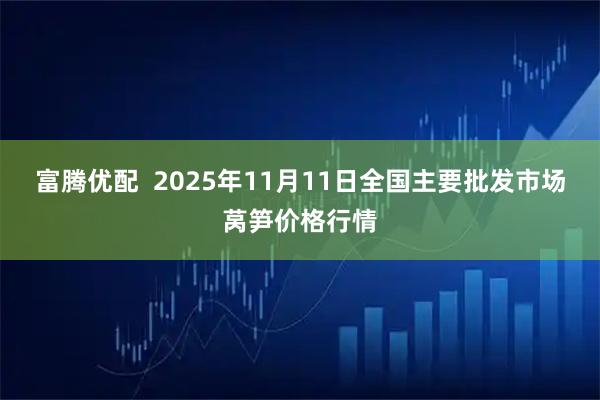 富腾优配  2025年11月11日全国主要批发市场莴笋价格行情