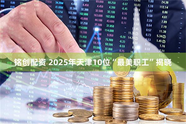 铭创配资 2025年天津10位“最美职工”揭晓