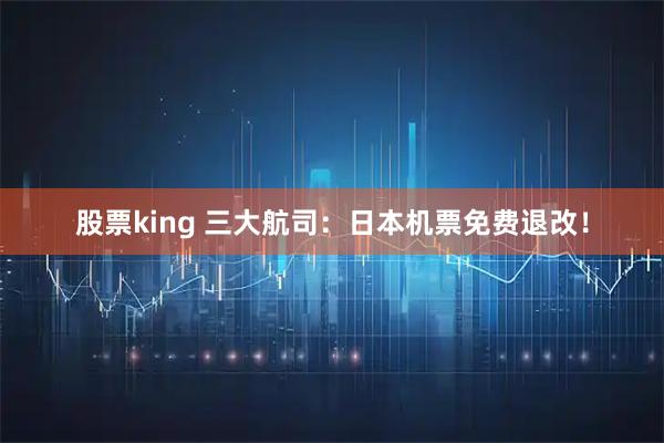 股票king 三大航司：日本机票免费退改！