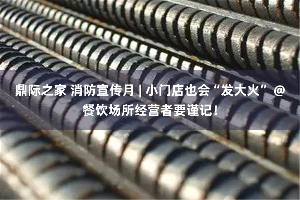 鼎际之家 消防宣传月 | 小门店也会“发大火” @餐饮场所经营者要谨记！
