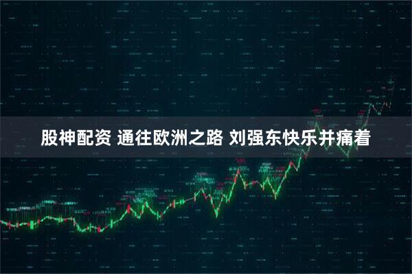 股神配资 通往欧洲之路 刘强东快乐并痛着