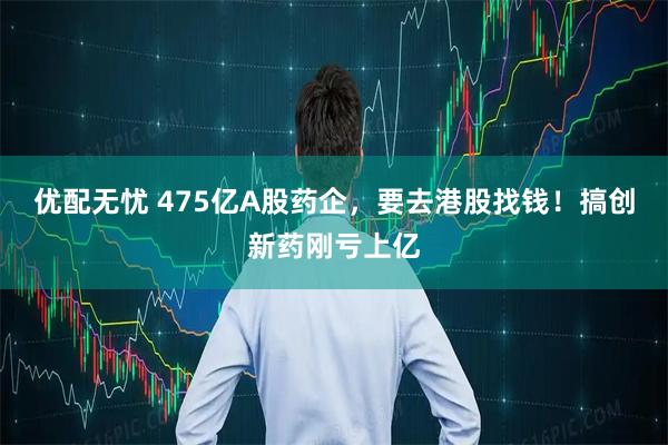 优配无忧 475亿A股药企，要去港股找钱！搞创新药刚亏上亿