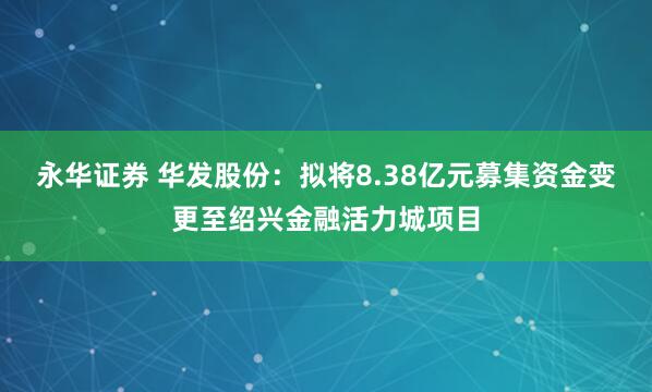 永华证券 华发股份:拟将8.38亿元募集资金变更至绍兴金融活力城项目